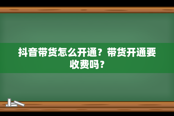 抖音带货怎么开通？带货开通要收费吗？