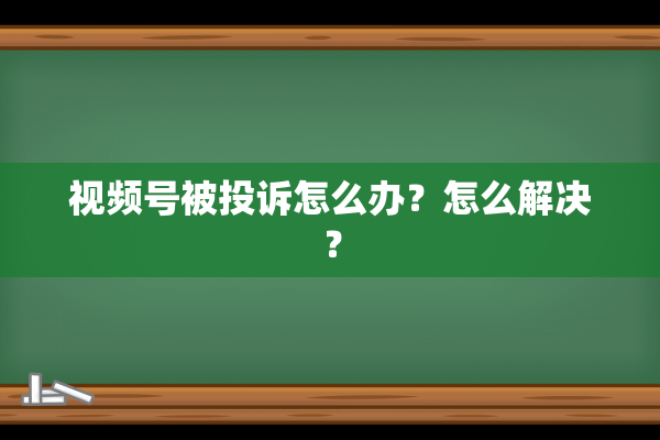 视频号被投诉怎么办？怎么解决？