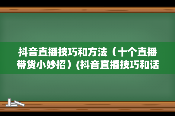 抖音直播技巧和方法（十个直播带货小妙招）(抖音直播技巧和话术)