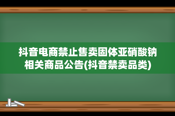 抖音电商禁止售卖固体亚硝酸钠相关商品公告(抖音禁卖品类)