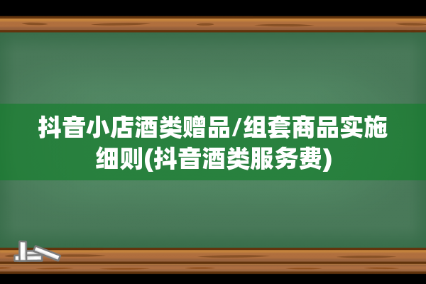 抖音小店酒类赠品/组套商品实施细则(抖音酒类服务费)