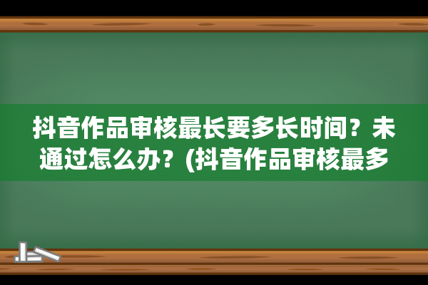 抖音作品审核最长要多长时间？未通过怎么办？(抖音作品审核最多几天)