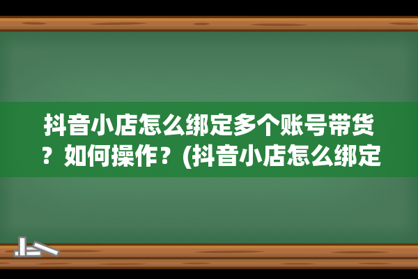 抖音小店怎么绑定多个账号带货？如何操作？(抖音小店怎么绑定快递)