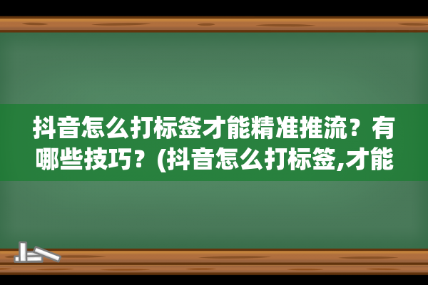 抖音怎么打标签才能精准推流？有哪些技巧？(抖音怎么打标签,才能精准推流)