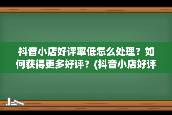 抖音小店好评率低怎么处理？如何获得更多好评？(抖音小店好评率怎么看)