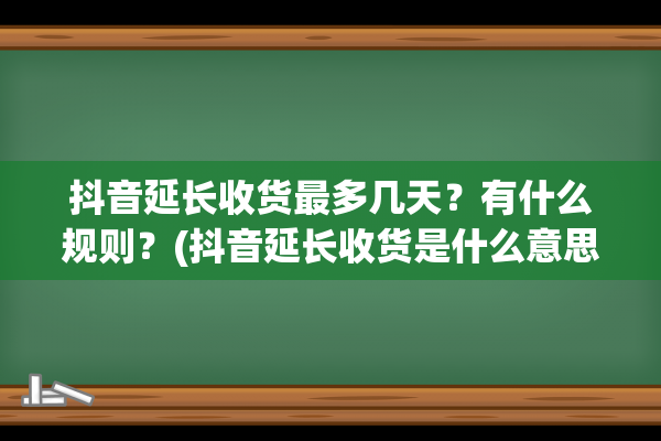 抖音延长收货最多几天？有什么规则？(抖音延长收货是什么意思)