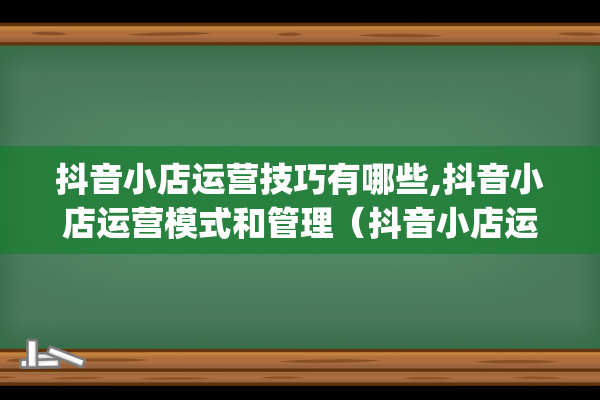 抖音小店运营技巧有哪些,抖音小店运营模式和管理（抖音小店运营技巧）(抖音小店运营模式)