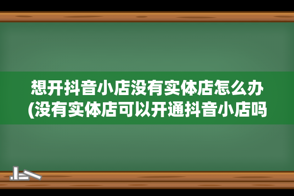 想开抖音小店没有实体店怎么办(没有实体店可以开通抖音小店吗)(想开抖音小店没有货源怎么办)