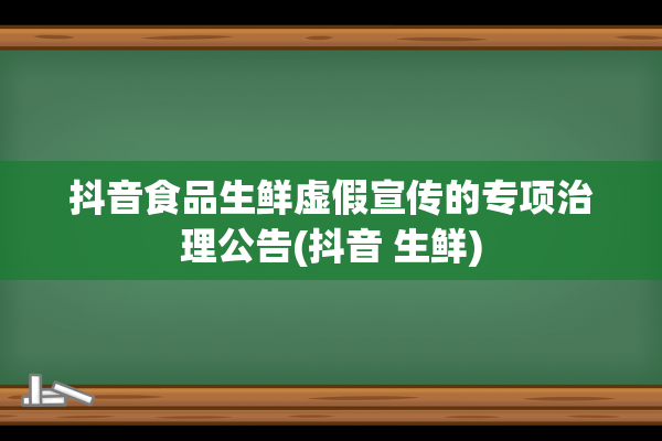 抖音食品生鲜虚假宣传的专项治理公告(抖音 生鲜)