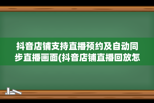 抖音店铺支持直播预约及自动同步直播画面(抖音店铺直播回放怎么看)