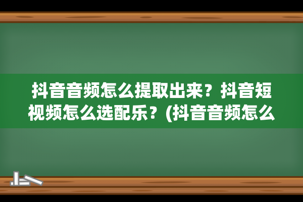 抖音音频怎么提取出来？抖音短视频怎么选配乐？(抖音音频怎么提取出来做铃声苹果)