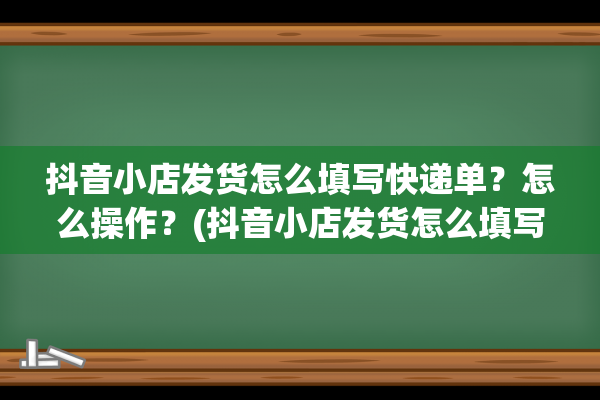 抖音小店发货怎么填写快递单？怎么操作？(抖音小店发货怎么填写快递单)