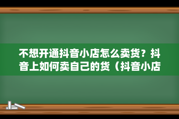 不想开通抖音小店怎么卖货？抖音上如何卖自己的货（抖音小店如何卖货）(抖音不开通小黄车可以卖货吗)