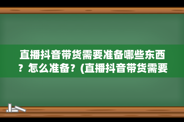 直播抖音带货需要准备哪些东西？怎么准备？(直播抖音带货需要什么资质)