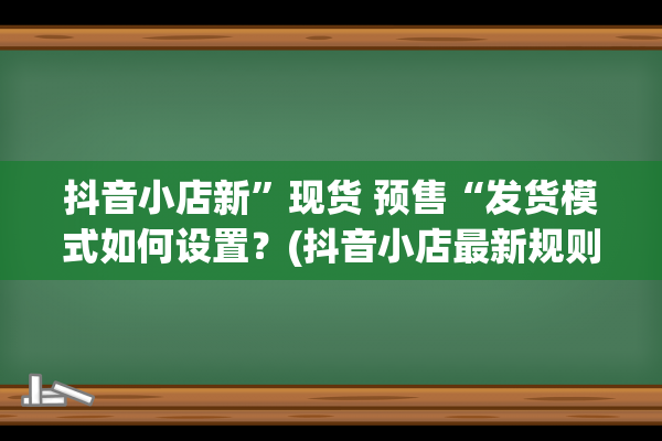 抖音小店新”现货 预售“发货模式如何设置？(抖音小店最新规则公布)