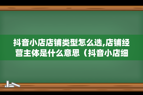 抖音小店店铺类型怎么选,店铺经营主体是什么意思（抖音小店细分类目）(抖音小店店铺类型可以改吗)