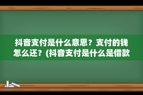 抖音支付是什么意思？支付的钱怎么还？(抖音支付是什么是借款吗)