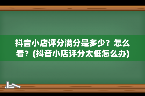 抖音小店评分满分是多少？怎么看？(抖音小店评分太低怎么办)