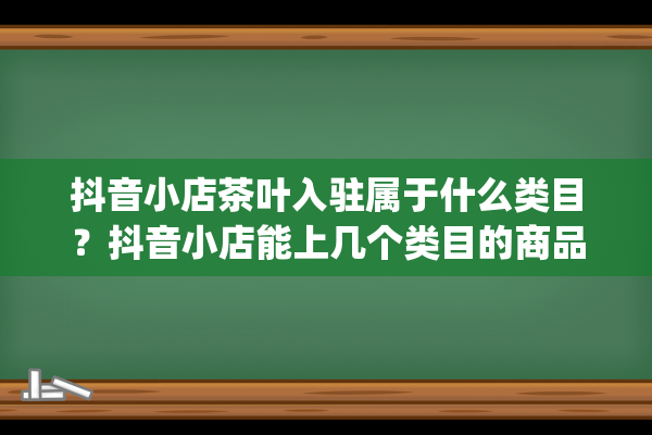 抖音小店茶叶入驻属于什么类目？抖音小店能上几个类目的商品（抖音小店类目选择）(抖音小店卖茶叶需要多少保证金)