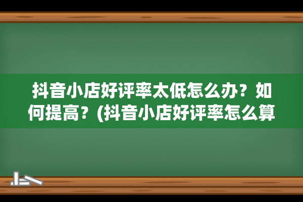 抖音小店好评率太低怎么办？如何提高？(抖音小店好评率怎么算)