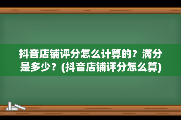 抖音店铺评分怎么计算的？满分是多少？(抖音店铺评分怎么算)