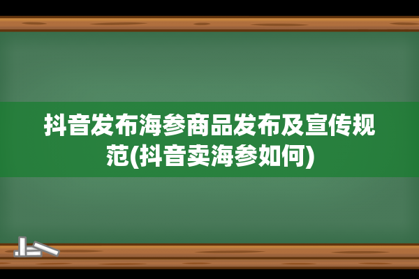 抖音发布海参商品发布及宣传规范(抖音卖海参如何)