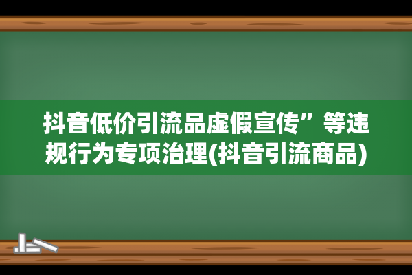 抖音低价引流品虚假宣传”等违规行为专项治理(抖音引流商品)