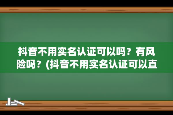 抖音不用实名认证可以吗？有风险吗？(抖音不用实名认证可以直播吗)