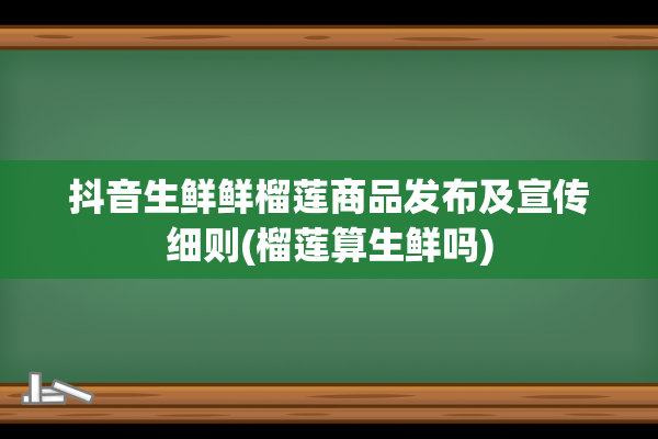 抖音生鲜鲜榴莲商品发布及宣传细则(榴莲算生鲜吗)