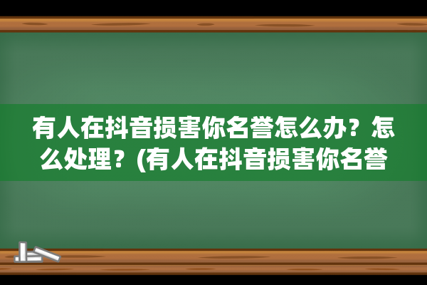 有人在抖音损害你名誉怎么办？怎么处理？(有人在抖音损害你名誉你怎么跟他沟通)