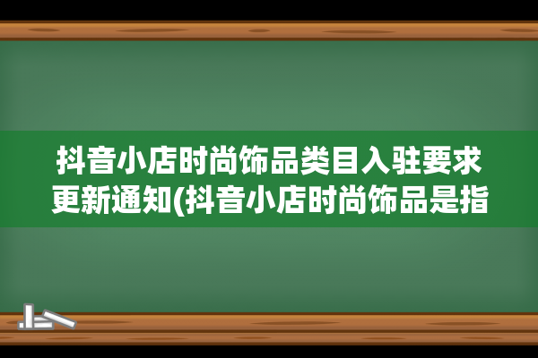 抖音小店时尚饰品类目入驻要求更新通知(抖音小店时尚饰品是指)