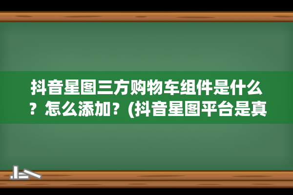 抖音星图三方购物车组件是什么？怎么添加？(抖音星图平台是真的还是假的)