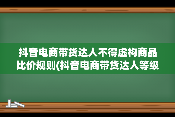 抖音电商带货达人不得虚构商品比价规则(抖音电商带货达人等级)