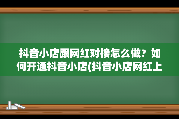 抖音小店跟网红对接怎么做？如何开通抖音小店(抖音小店网红上货管家怎么一键下单)