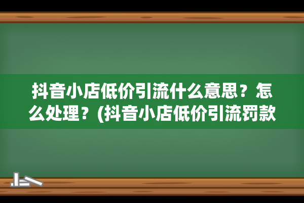 抖音小店低价引流什么意思？怎么处理？(抖音小店低价引流罚款多少)