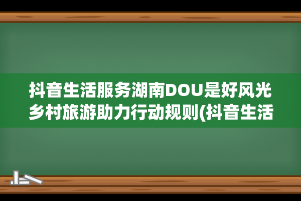 抖音生活服务湖南DOU是好风光乡村旅游助力行动规则(抖音生活服务类)