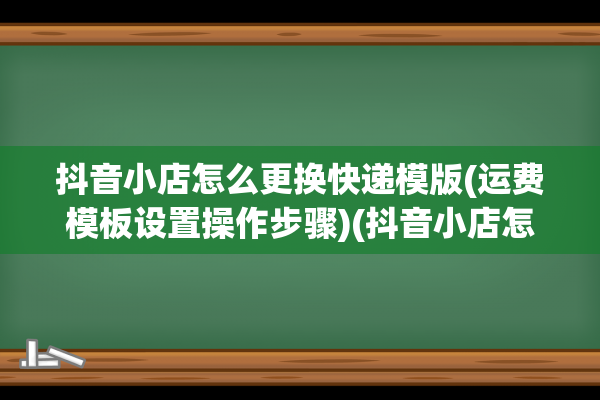 抖音小店怎么更换快递模版(运费模板设置操作步骤)(抖音小店怎么更换抖音号)