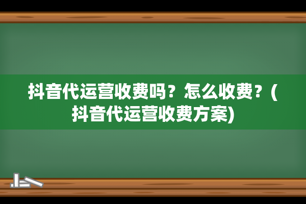 抖音代运营收费吗？怎么收费？(抖音代运营收费方案)