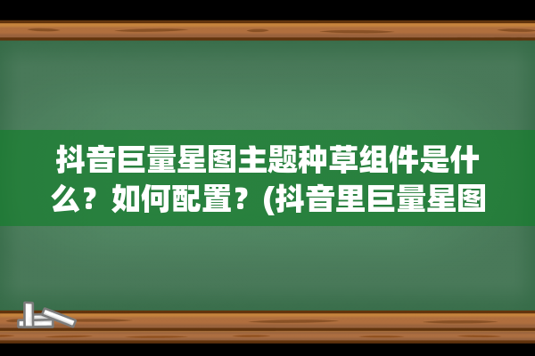 抖音巨量星图主题种草组件是什么？如何配置？(抖音里巨量星图任务怎么做)