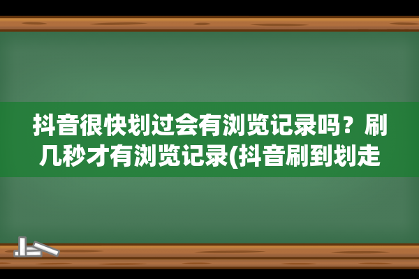 抖音很快划过会有浏览记录吗？刷几秒才有浏览记录(抖音刷到划走算浏览过吗)