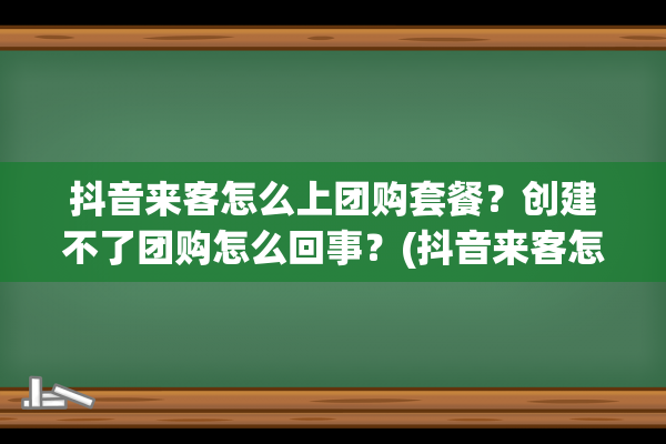 抖音来客怎么上团购套餐？创建不了团购怎么回事？(抖音来客怎么上团购链接)