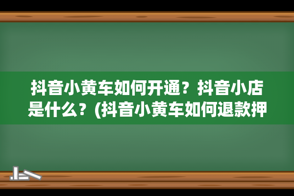 抖音小黄车如何开通？抖音小店是什么？(抖音小黄车如何退款押金)