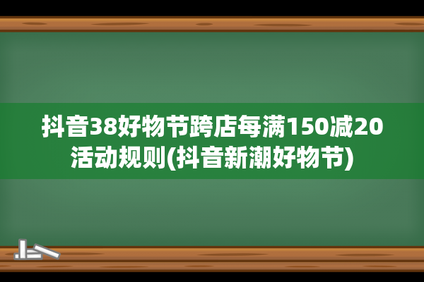 抖音38好物节跨店每满150减20活动规则(抖音新潮好物节)