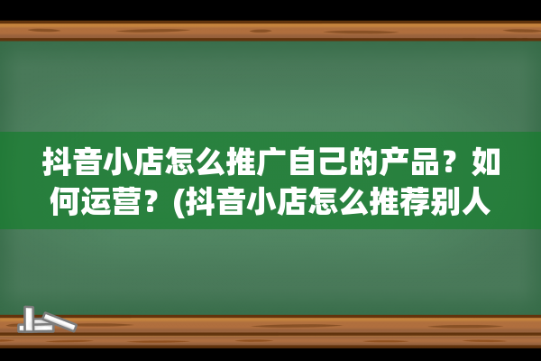 抖音小店怎么推广自己的产品？如何运营？(抖音小店怎么推荐别人的产品)