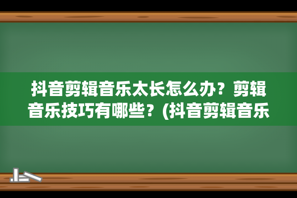 抖音剪辑音乐太长怎么办？剪辑音乐技巧有哪些？(抖音剪辑音乐太长怎么办)