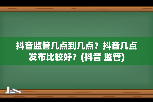 抖音监管几点到几点？抖音几点发布比较好？(抖音 监管)