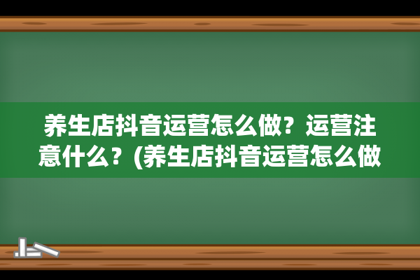 养生店抖音运营怎么做？运营注意什么？(养生店抖音运营怎么做)