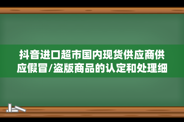 抖音进口超市国内现货供应商供应假冒/盗版商品的认定和处理细则(抖音进口超市国内现货从江苏发货吗)