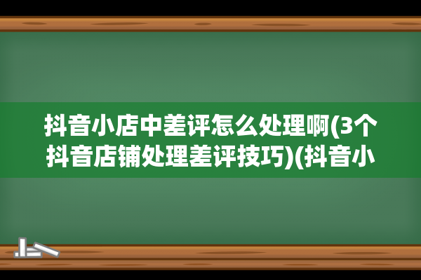 抖音小店中差评怎么处理啊(3个抖音店铺处理差评技巧)(抖音小店中差评可以改好评吗)