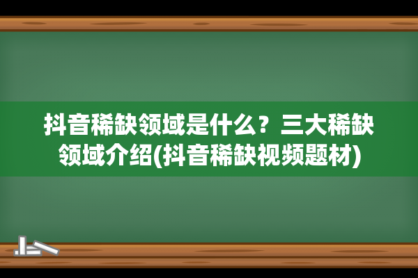 抖音稀缺领域是什么？三大稀缺领域介绍(抖音稀缺视频题材)